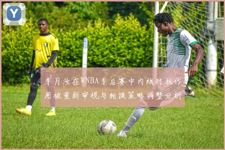 李月汝在WNBA季后赛中内线对抗作用被重新审视与轮换策略调整分析