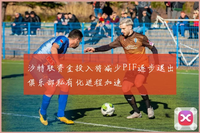 沙特联资金投入将减少PIF逐步退出俱乐部私有化进程加速