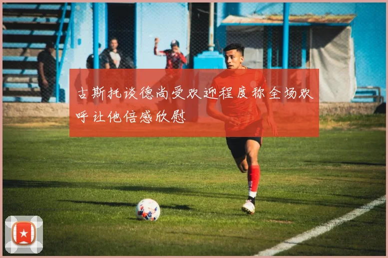 古斯托谈德尚受欢迎程度称全场欢呼让他倍感欣慰