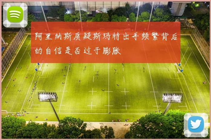 阿里纳斯质疑斯玛特出手频繁背后的自信是否过于膨胀