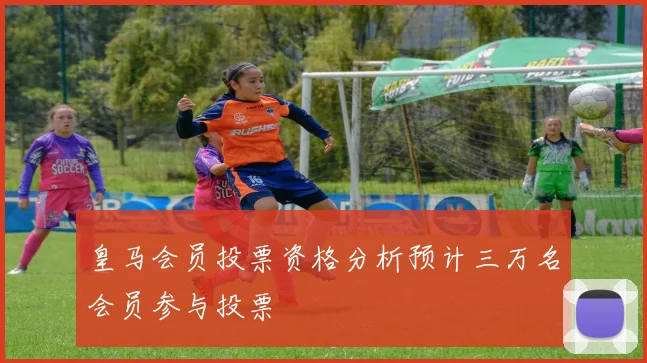 皇马会员投票资格分析预计三万名会员参与投票