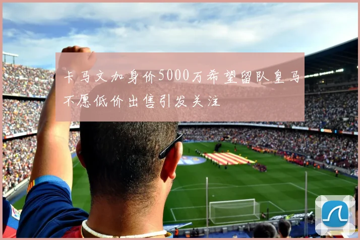 卡马文加身价5000万希望留队皇马不愿低价出售引发关注