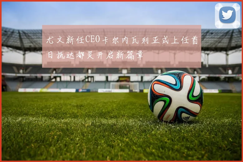 尤文新任CEO卡尔内瓦利正式上任首日抵达都灵开启新篇章