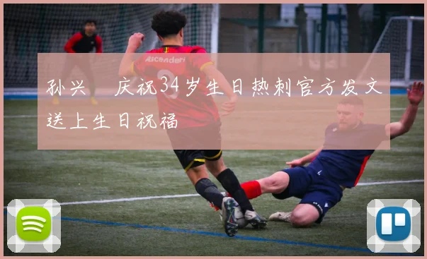 孙兴慜庆祝34岁生日热刺官方发文送上生日祝福