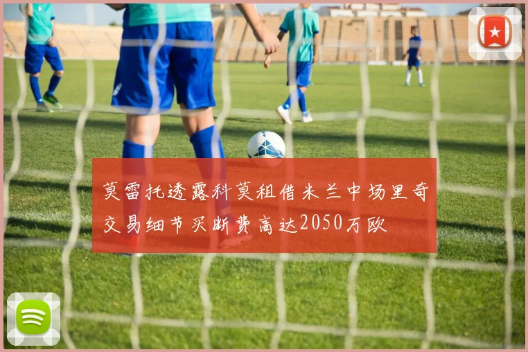 莫雷托透露科莫租借米兰中场里奇交易细节买断费高达2050万欧