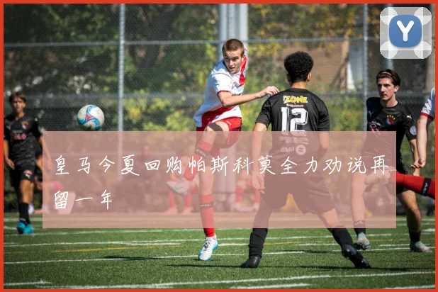 皇马今夏回购帕斯科莫全力劝说再留一年