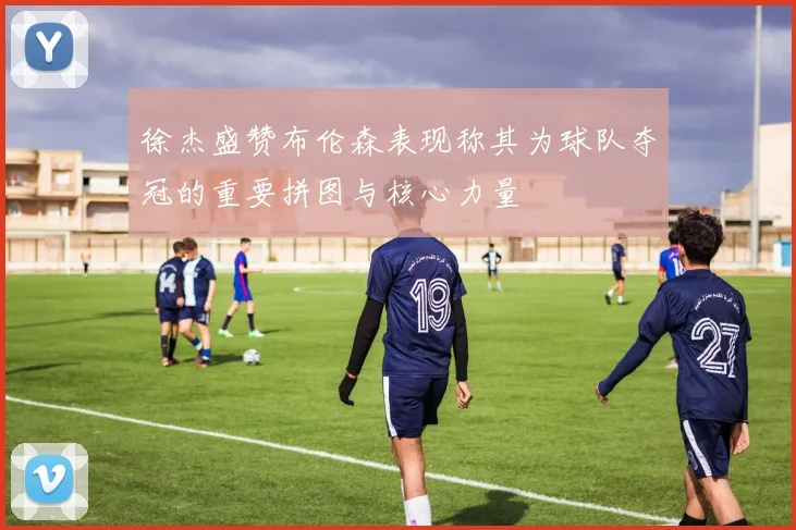 徐杰盛赞布伦森表现称其为球队夺冠的重要拼图与核心力量
