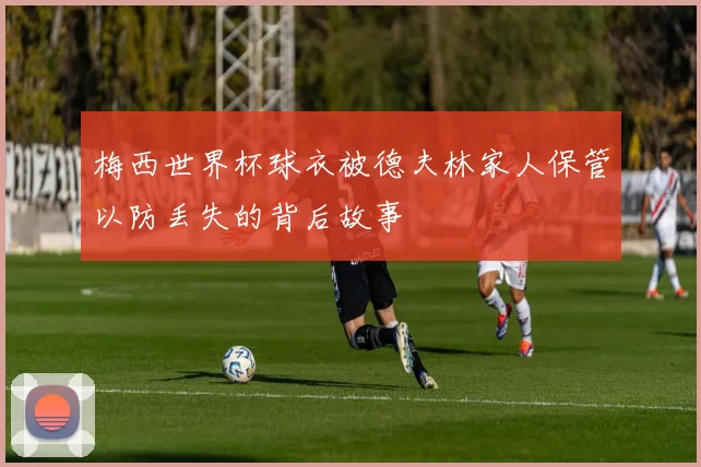 梅西世界杯球衣被德夫林家人保管以防丢失的背后故事