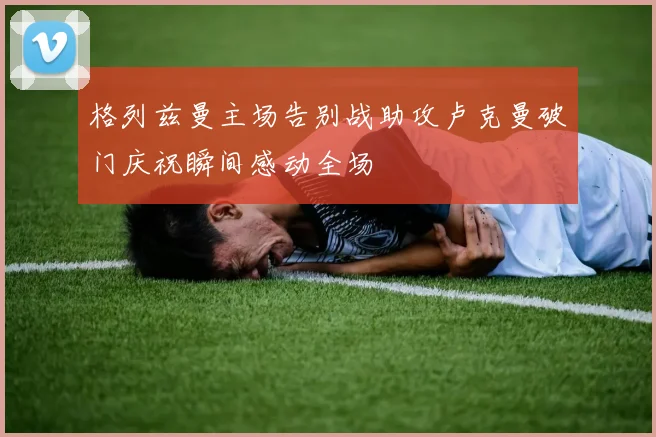 格列兹曼主场告别战助攻卢克曼破门庆祝瞬间感动全场