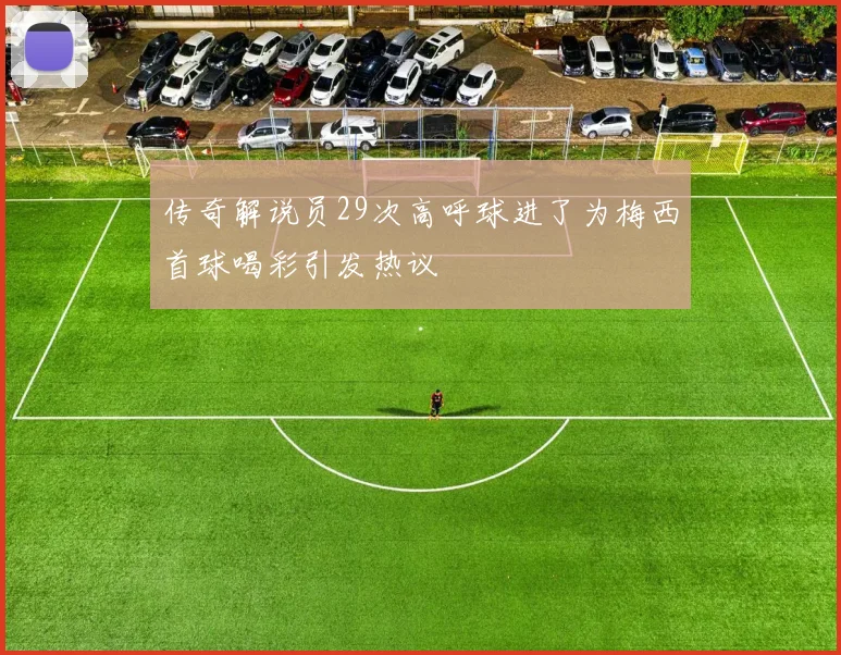 传奇解说员29次高呼球进了为梅西首球喝彩引发热议