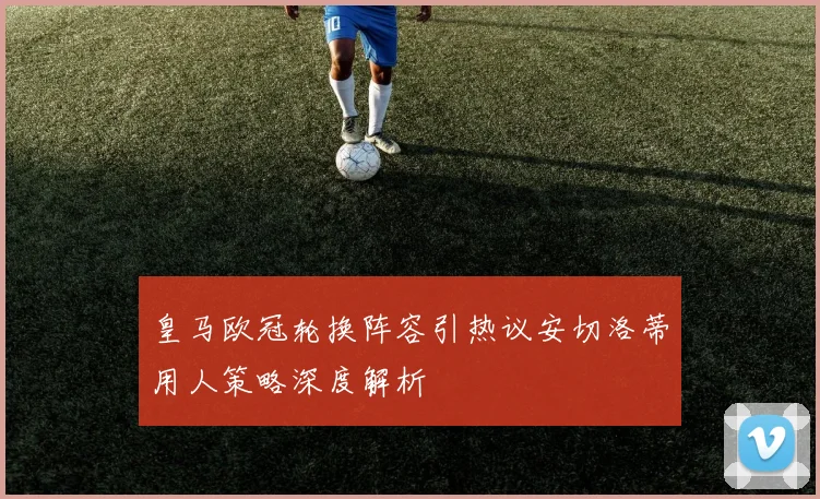 皇马欧冠轮换阵容引热议安切洛蒂用人策略深度解析