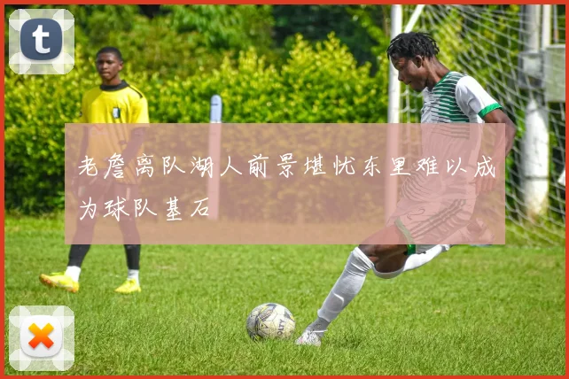 老詹离队湖人前景堪忧东里难以成为球队基石