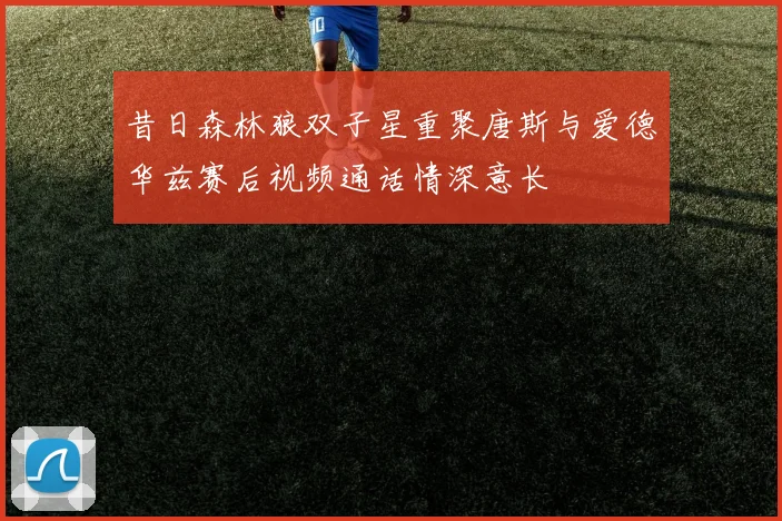 昔日森林狼双子星重聚唐斯与爱德华兹赛后视频通话情深意长