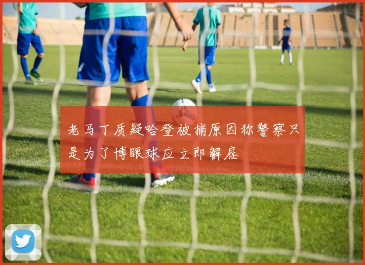 老马丁质疑哈登被捕原因称警察只是为了博眼球应立即解雇