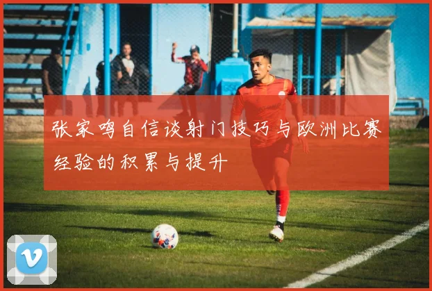 张家鸣自信谈射门技巧与欧洲比赛经验的积累与提升