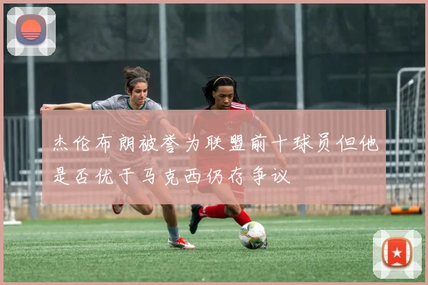 杰伦布朗被誉为联盟前十球员但他是否优于马克西仍存争议