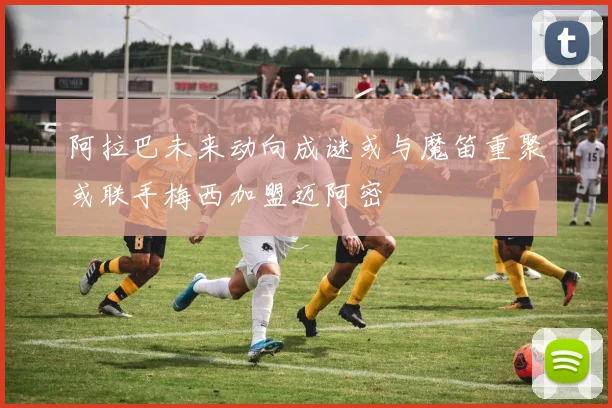 阿拉巴未来动向成谜或与魔笛重聚或联手梅西加盟迈阿密