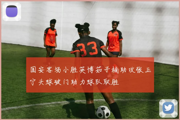 国安客场小胜英博茹子楠助攻张玉宁头球破门助力球队取胜