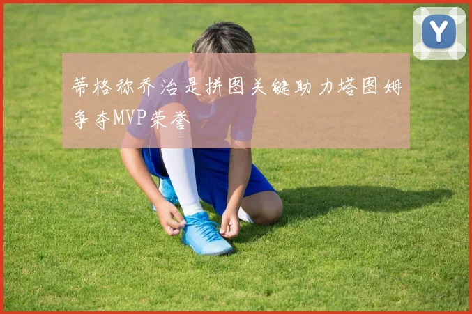 蒂格称乔治是拼图关键助力塔图姆争夺MVP荣誉