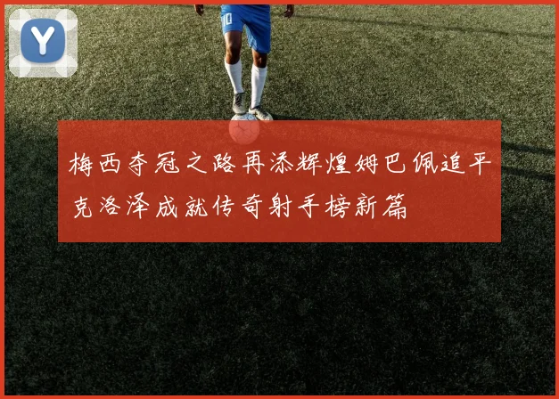 梅西夺冠之路再添辉煌姆巴佩追平克洛泽成就传奇射手榜新篇