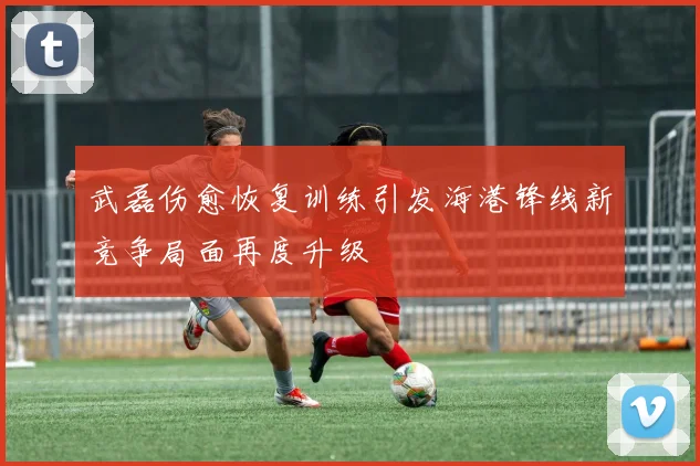 武磊伤愈恢复训练引发海港锋线新竞争局面再度升级
