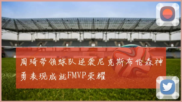周琦带领球队逆袭尼克斯布伦森神勇表现成就FMVP荣耀